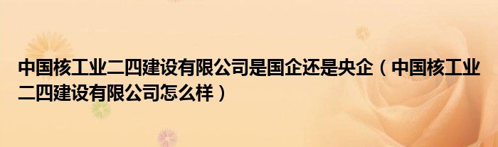 中国核工业二四建设有限公司是国企还是央企（中国核工业二四建设有限公司怎么样）