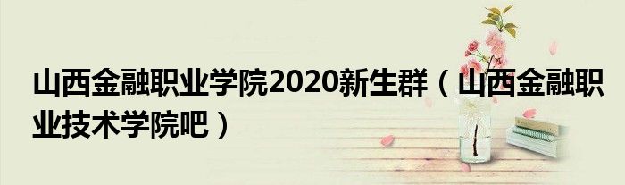 山西金融职业学院2020新生群（山西金融职业技术学院吧）