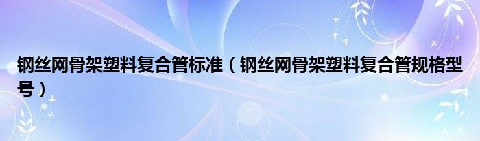 钢丝网骨架塑料复合管标准（钢丝网骨架塑料复合管规格型号）