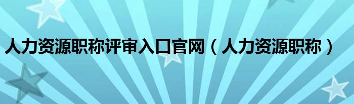 人力资源职称评审入口官网（人力资源职称）