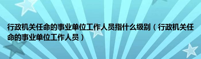 行政机关任命的事业单位工作人员指什么级别（行政机关任命的事业单位工作人员）