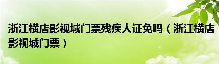 浙江横店影视城门票残疾人证免吗（浙江横店影视城门票）