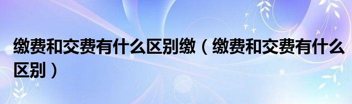 缴费和交费有什么区别缴（缴费和交费有什么区别）