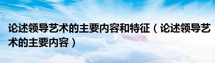 论述领导艺术的主要内容和特征（论述领导艺术的主要内容）