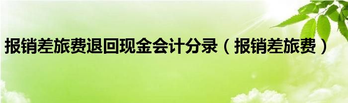 报销差旅费退回现金会计分录（报销差旅费）