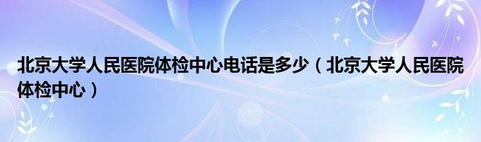 北京大学人民医院体检中心电话是多少（北京大学人民医院体检中心）