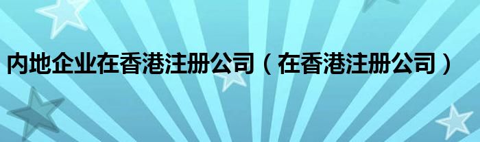 内地企业在香港注册公司（在香港注册公司）