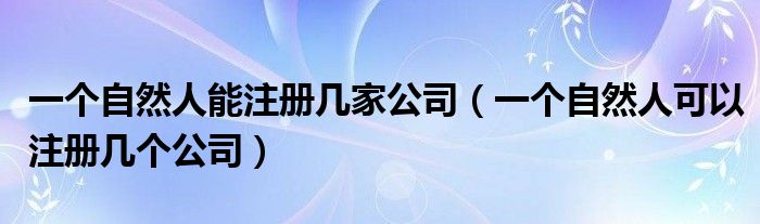 一个自然人能注册几家公司（一个自然人可以注册几个公司）