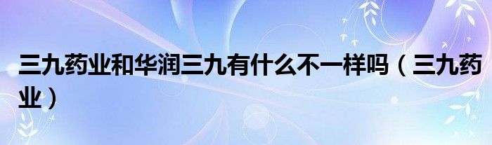 三九药业和华润三九有什么不一样吗（三九药业）