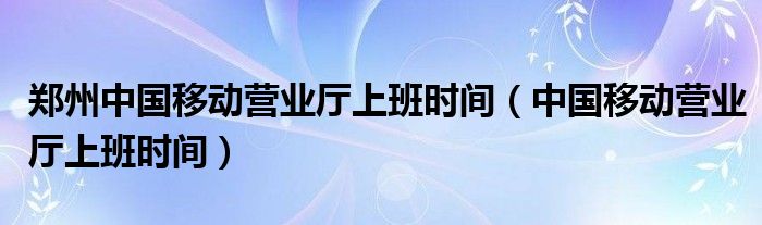 郑州中国移动营业厅上班时间（中国移动营业厅上班时间）