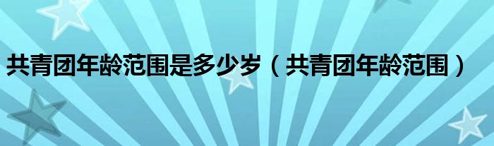 共青团年龄范围是多少岁（共青团年龄范围）