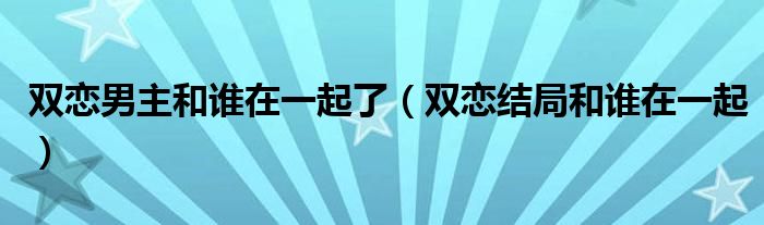 双恋男主和谁在一起了（双恋结局和谁在一起）