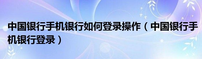 中国银行手机银行如何登录操作（中国银行手机银行登录）