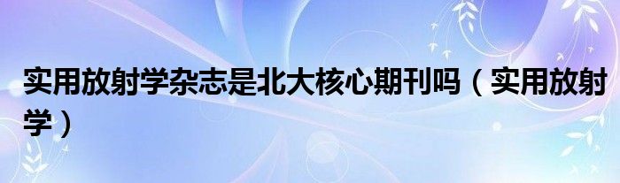 实用放射学杂志是北大核心期刊吗（实用放射学）