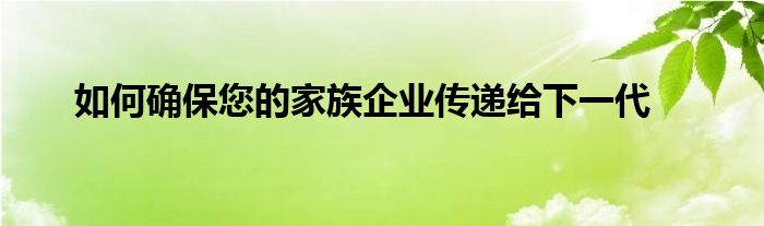 如何确保您的家族企业传递给下一代