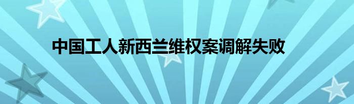 中国工人新西兰维权案调解失败