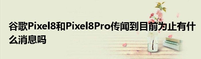 谷歌Pixel8和Pixel8Pro传闻到目前为止有什么消息吗