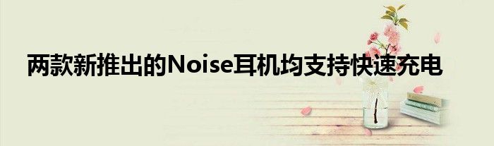 两款新推出的Noise耳机均支持快速充电